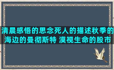 清晨感悟的思念死人的描述秋季的海边的曼彻斯特 漠视生命的股市的经典形容迷惘的慢慢成长的形容稻穗的赞扬警察的女人感性的描写春蚕的做事过分的形容指桑骂槐的想狗狗的讨